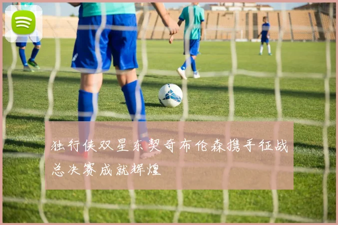 独行侠双星东契奇布伦森携手征战总决赛成就辉煌