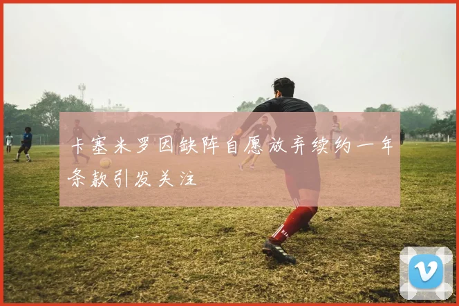 卡塞米罗因缺阵自愿放弃续约一年条款引发关注