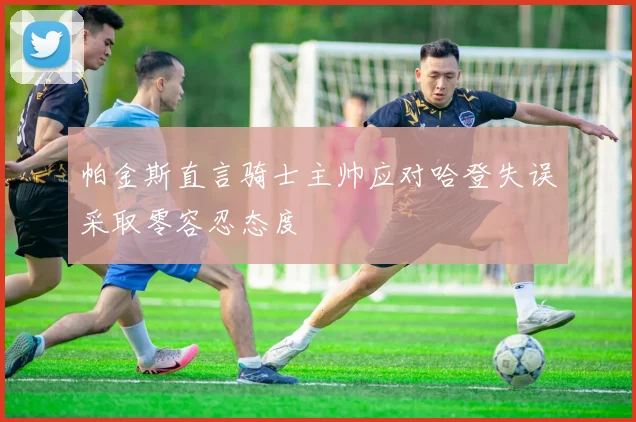 帕金斯直言骑士主帅应对哈登失误采取零容忍态度