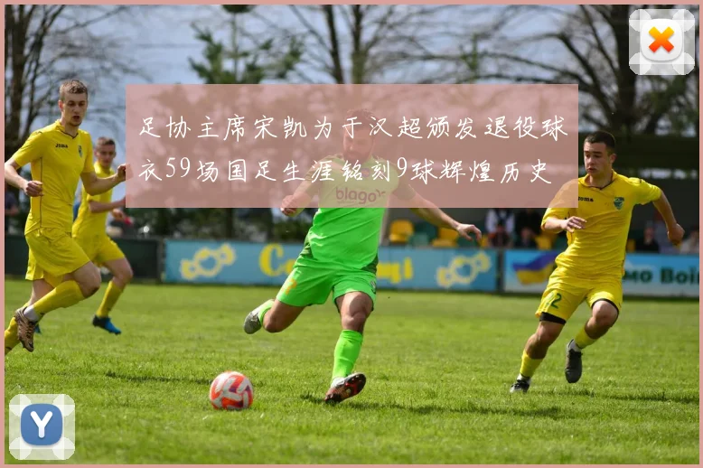 足协主席宋凯为于汉超颁发退役球衣59场国足生涯铭刻9球辉煌历史