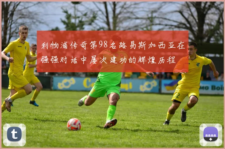 利物浦传奇第98名路易斯加西亚在强强对话中屡次建功的辉煌历程