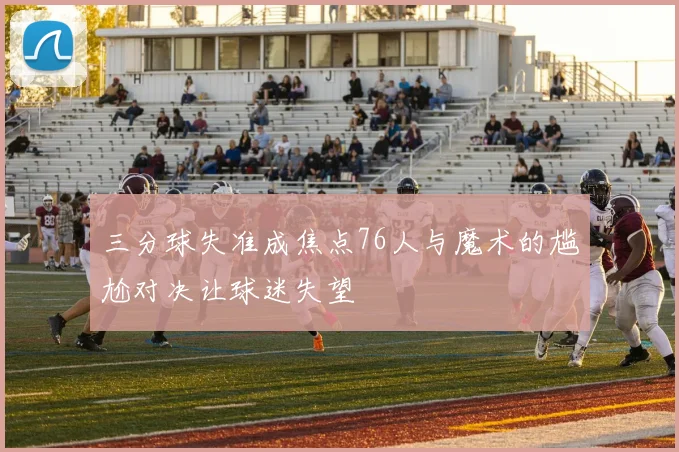三分球失准成焦点76人与魔术的尴尬对决让球迷失望