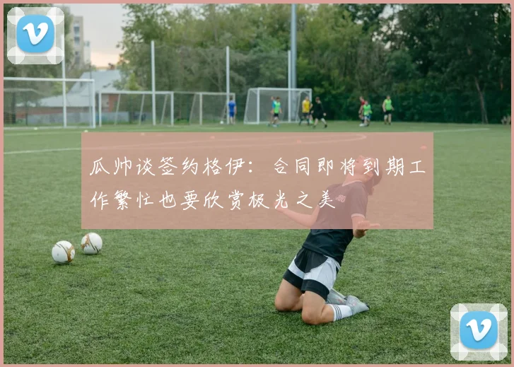 瓜帅谈签约格伊：合同即将到期工作繁忙也要欣赏极光之美