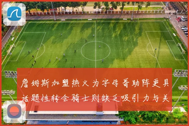 詹姆斯加盟热火为字母哥助阵更具话题性转会骑士则缺乏吸引力与关注度