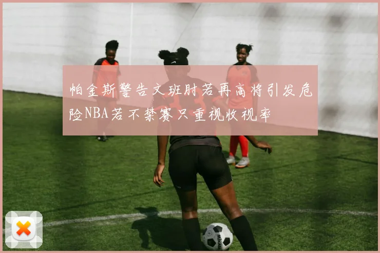 帕金斯警告文班肘若再高将引发危险NBA若不禁赛只重视收视率
