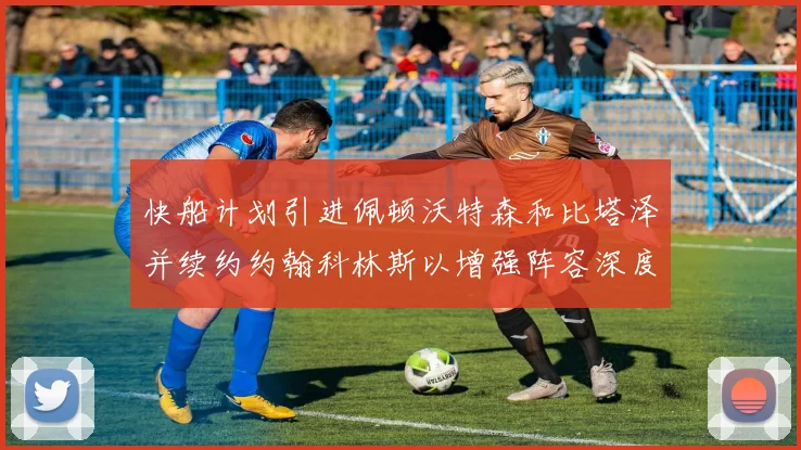 快船计划引进佩顿沃特森和比塔泽并续约约翰科林斯以增强阵容深度