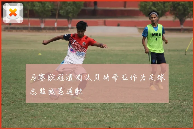 马赛欧冠遭淘汰贝纳蒂亚作为足球总监诚恳道歉