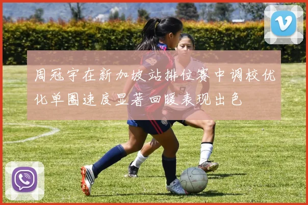 周冠宇在新加坡站排位赛中调校优化单圈速度显著回暖表现出色