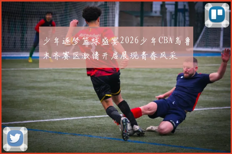 少年逐梦篮球盛宴2026少年CBA乌鲁木齐赛区激情开启展现青春风采