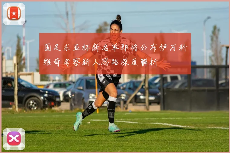 国足东亚杯新名单即将公布伊万科维奇考察新人思路深度解析