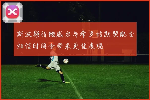 斯波期待鲍威尔与希罗的默契配合相信时间会带来更佳表现
