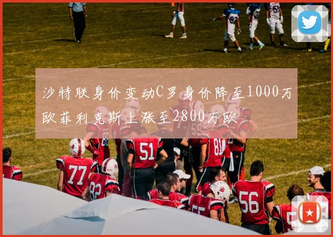 沙特联身价变动C罗身价降至1000万欧菲利克斯上涨至2800万欧