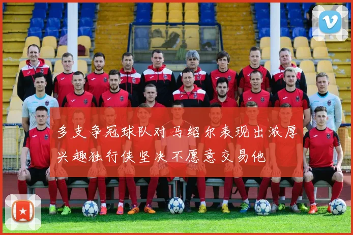 多支争冠球队对马绍尔表现出浓厚兴趣独行侠坚决不愿意交易他