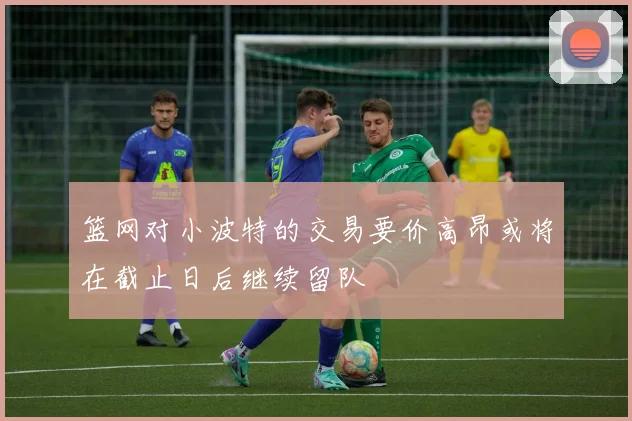 篮网对小波特的交易要价高昂或将在截止日后继续留队