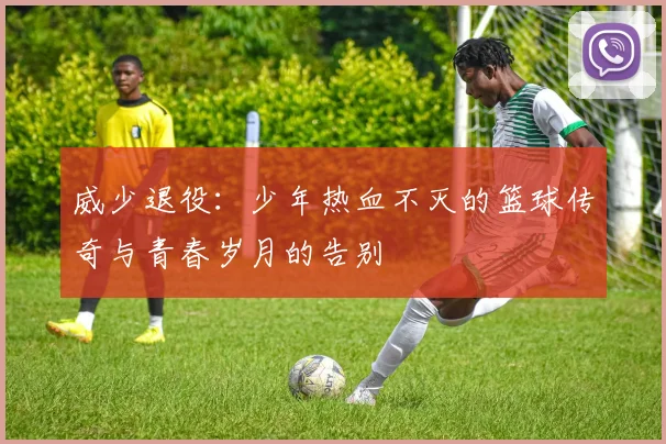 威少退役：少年热血不灭的篮球传奇与青春岁月的告别