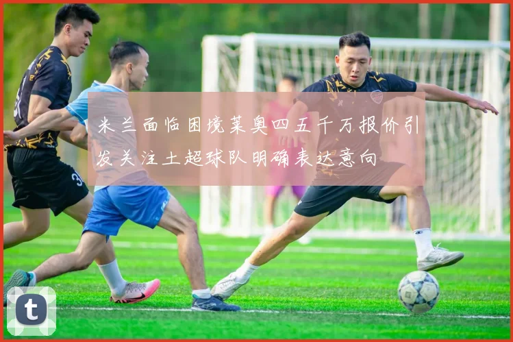 米兰面临困境莱奥四五千万报价引发关注土超球队明确表达意向