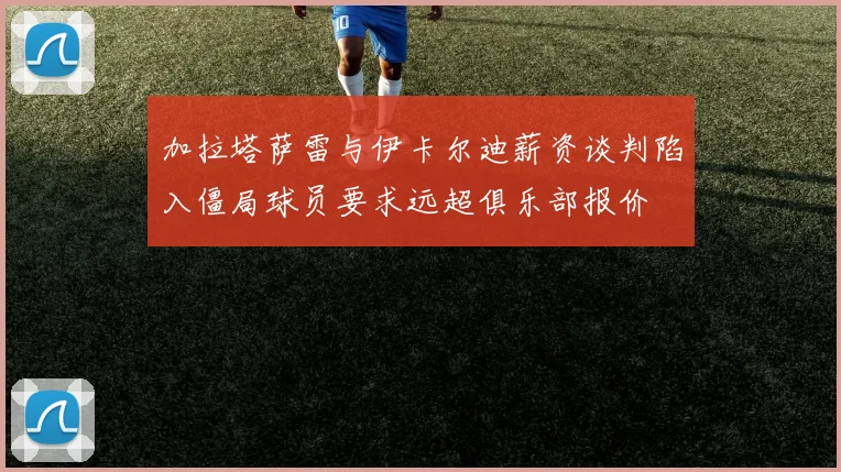 加拉塔萨雷与伊卡尔迪薪资谈判陷入僵局球员要求远超俱乐部报价