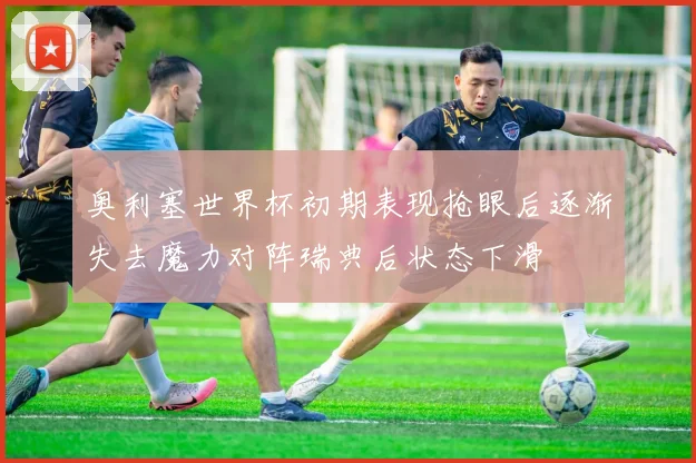 奥利塞世界杯初期表现抢眼后逐渐失去魔力对阵瑞典后状态下滑