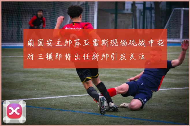 前国安主帅苏亚雷斯现场观战申花对三镇即将出任新帅引发关注
