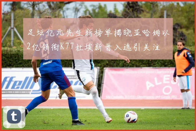 足坛亿元先生新榜单揭晓亚哈姆以2亿领衔K77杜埃新晋入选引关注