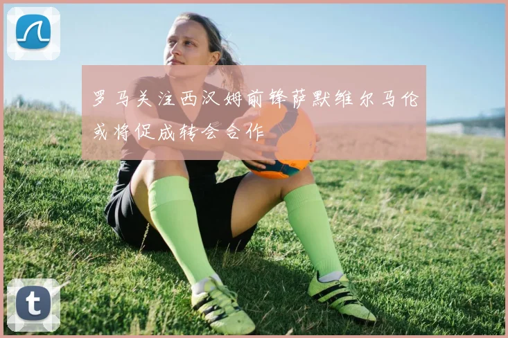罗马关注西汉姆前锋萨默维尔马伦或将促成转会合作