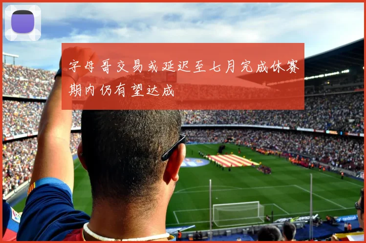 字母哥交易或延迟至七月完成休赛期内仍有望达成