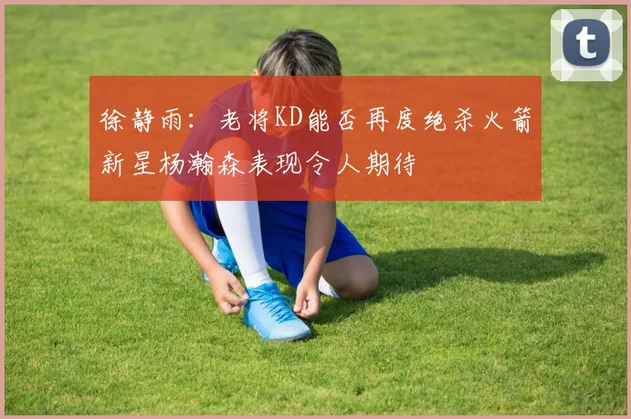 徐静雨：老将KD能否再度绝杀火箭新星杨瀚森表现令人期待