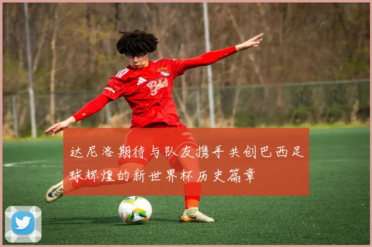 达尼洛期待与队友携手共创巴西足球辉煌的新世界杯历史篇章