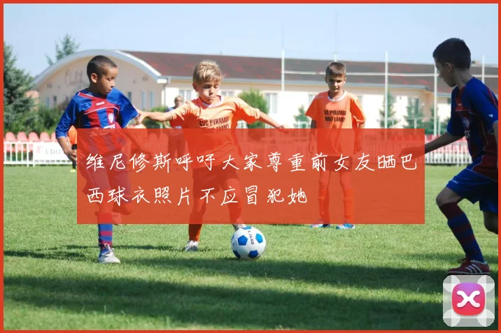 维尼修斯呼吁大家尊重前女友晒巴西球衣照片不应冒犯她
