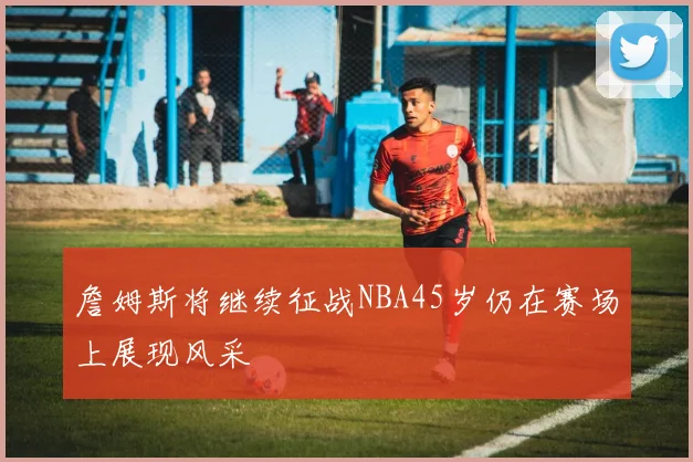詹姆斯将继续征战NBA45岁仍在赛场上展现风采