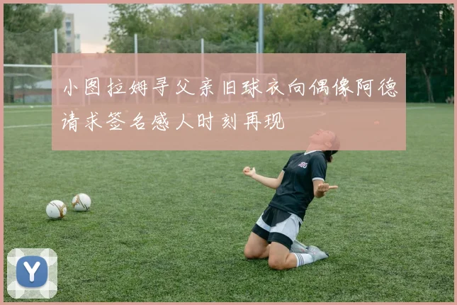 小图拉姆寻父亲旧球衣向偶像阿德请求签名感人时刻再现