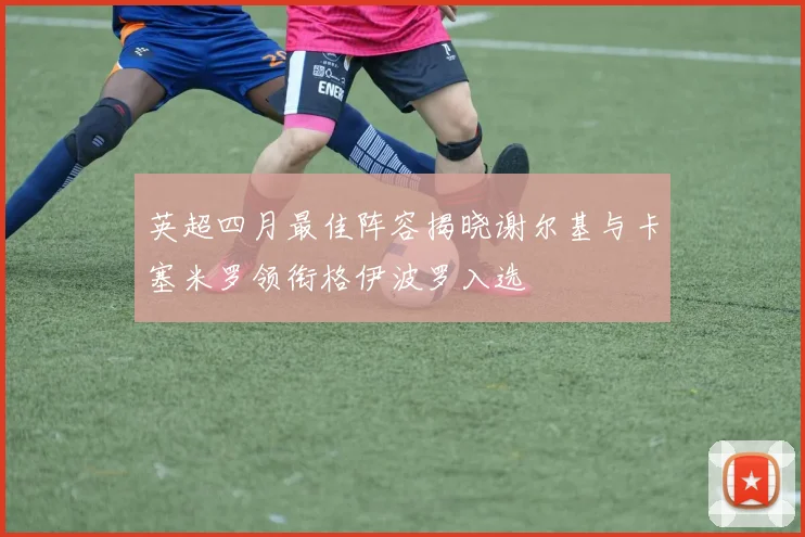 英超四月最佳阵容揭晓谢尔基与卡塞米罗领衔格伊波罗入选