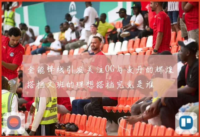 全能锋线引发关注OG与麦丹的辉煌搭档文班的理想搭档究竟是谁