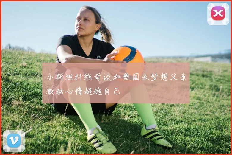 小斯坦科维奇谈加盟国米梦想父亲激动心情超越自己